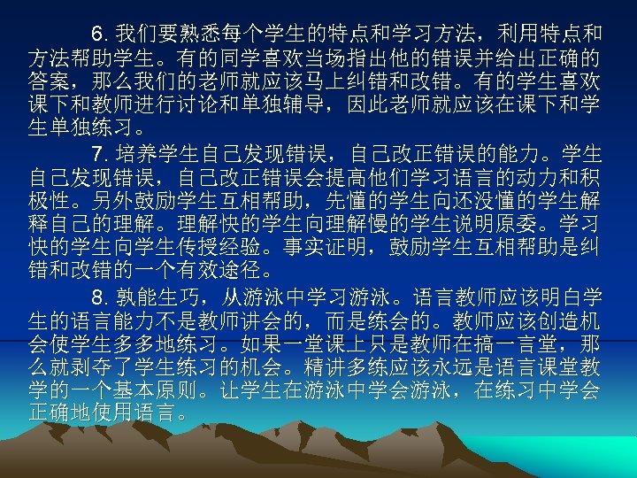 6. 我们要熟悉每个学生的特点和学习方法，利用特点和 方法帮助学生。有的同学喜欢当场指出他的错误并给出正确的 答案，那么我们的老师就应该马上纠错和改错。有的学生喜欢 课下和教师进行讨论和单独辅导，因此老师就应该在课下和学 生单独练习。 7. 培养学生自己发现错误，自己改正错误的能力。学生 自己发现错误，自己改正错误会提高他们学习语言的动力和积 极性。另外鼓励学生互相帮助，先懂的学生向还没懂的学生解 释自己的理解。理解快的学生向理解慢的学生说明原委。学习 快的学生向学生传授经验。事实证明，鼓励学生互相帮助是纠 错和改错的一个有效途径。 8.