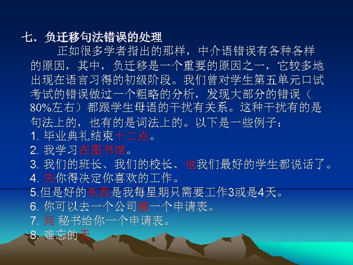 七．负迁移句法错误的处理 正如很多学者指出的那样，中介语错误有各种各样 的原因，其中，负迁移是一个重要的原因之一，它较多地 出现在语言习得的初级阶段。我们曾对学生第五单元口试 考试的错误做过一个粗略的分析，发现大部分的错误（ 80%左右）都跟学生母语的干扰有关系。这种干扰有的是 句法上的，也有的是词法上的。以下是一些例子： 1. 毕业典礼结束十二点。 2. 我学习在图书馆。 3. 我们的班长、我们的校长、也我们最好的学生都说话了。 4.