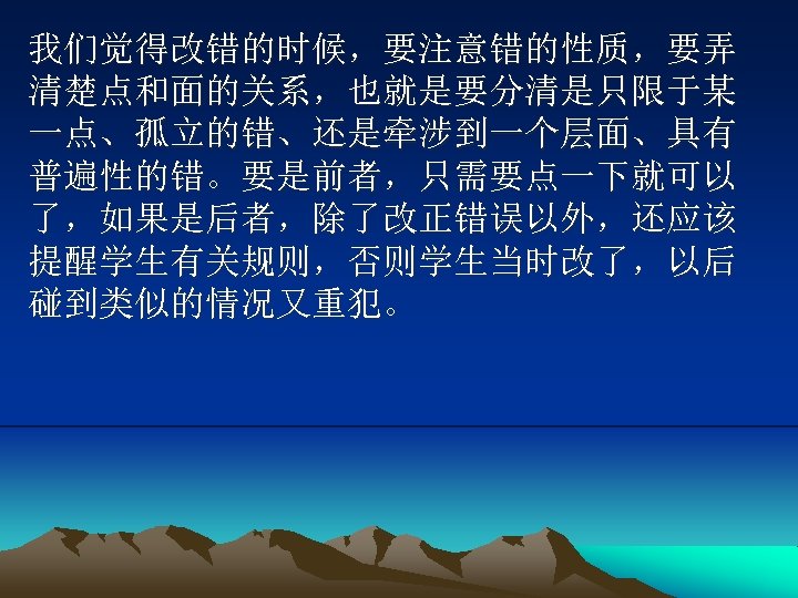 我们觉得改错的时候，要注意错的性质，要弄 清楚点和面的关系，也就是要分清是只限于某 一点、孤立的错、还是牵涉到一个层面、具有 普遍性的错。要是前者，只需要点一下就可以 了，如果是后者，除了改正错误以外，还应该 提醒学生有关规则，否则学生当时改了，以后 碰到类似的情况又重犯。 