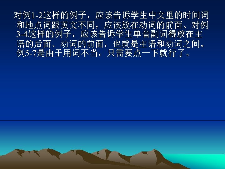 对例1 -2这样的例子，应该告诉学生中文里的时间词 和地点词跟英文不同，应该放在动词的前面。对例 3 -4这样的例子，应该告诉学生单音副词得放在主 语的后面、动词的前面，也就是主语和动词之间。 例5 -7是由于用词不当，只需要点一下就行了。 