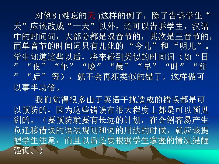 对例8 (难忘的天 )这样的例子，除了告诉学生“ 天”应该改成“一天”以外，还可以告诉学生，汉语 中的时间词，大部分都是双音节的，其次是三音节的， 而单音节的时间词只有儿化的 “今儿”和 “明儿”。 学生知道这些以后，将来碰到类似的时间词（如“日 ” “夜” “年” “晚” “晨”