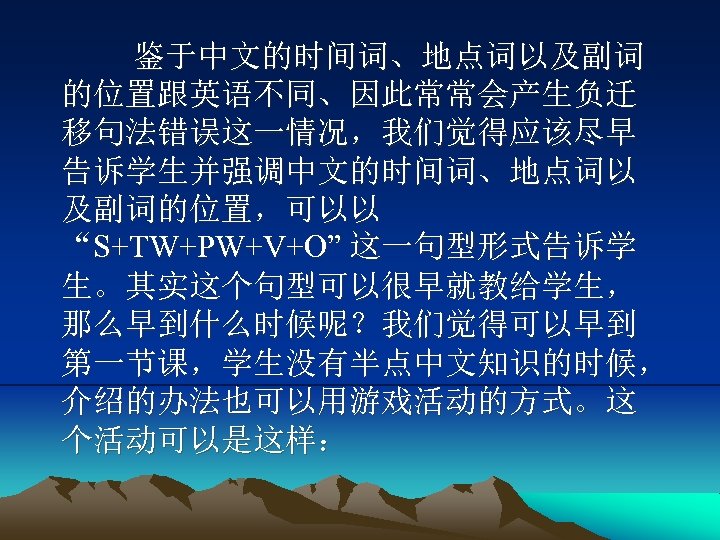 鉴于中文的时间词、地点词以及副词 的位置跟英语不同、因此常常会产生负迁 移句法错误这一情况，我们觉得应该尽早 告诉学生并强调中文的时间词、地点词以 及副词的位置，可以以 “S+TW+PW+V+O” 这一句型形式告诉学 生。其实这个句型可以很早就教给学生， 那么早到什么时候呢？我们觉得可以早到 第一节课，学生没有半点中文知识的时候， 介绍的办法也可以用游戏活动的方式。这 个活动可以是这样： 
