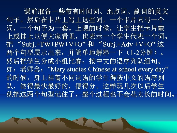 课前准备一些带有时间词、地点词、副词的英文 句子。然后在卡片上写上这些词，一个卡片只写一个 词，一个句子为一套。上课的时候，让学生把卡片戴 上或挂上以便大家看见，也表示一个学生代表一个词。 把 “Subj. +TW+PW+V+O” 和 “Subj. +Adv +V+O” 这 两个句型展示出来，并简单地解释一下（1 -2分钟）。
