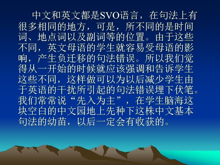 中文和英文都是SVO语言，在句法上有 很多相同的地方，可是，所不同的是时间 词、地点词以及副词等的位置。由于这些 不同，英文母语的学生就容易受母语的影 响，产生负迁移的句法错误。所以我们觉 得从一开始的时候就应该强调和告诉学生 这些不同，这样做可以为以后减少学生由 于英语的干扰所引起的句法错误埋下伏笔。 我们常常说“先入为主”，在学生脑海这 块空白的中文园地上先种下这株中文基本 句法的幼苗，以后一定会有收获的。 