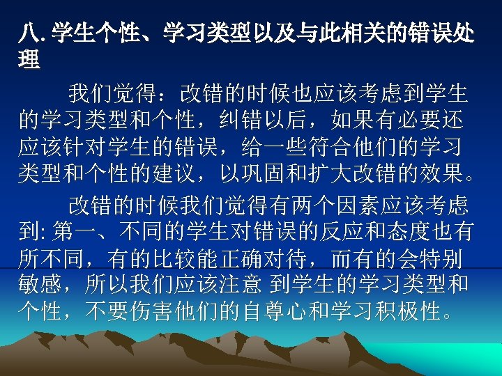 八. 学生个性、学习类型以及与此相关的错误处 理 我们觉得：改错的时候也应该考虑到学生 的学习类型和个性，纠错以后，如果有必要还 应该针对学生的错误，给一些符合他们的学习 类型和个性的建议，以巩固和扩大改错的效果。 改错的时候我们觉得有两个因素应该考虑 到: 第一、不同的学生对错误的反应和态度也有 所不同，有的比较能正确对待，而有的会特别 敏感，所以我们应该注意 到学生的学习类型和 个性，不要伤害他们的自尊心和学习积极性。