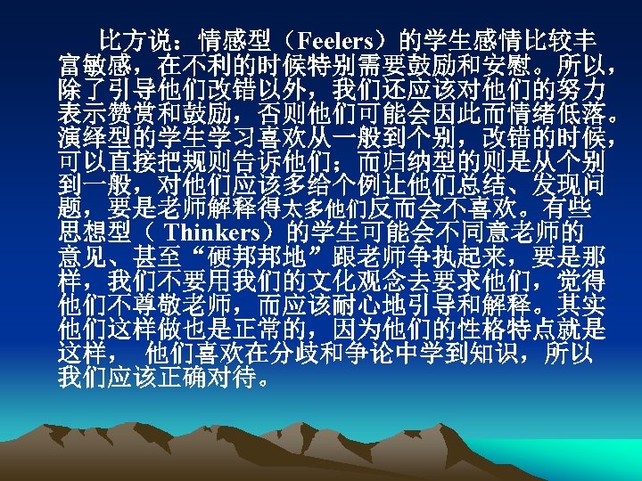比方说：情感型（Feelers）的学生感情比较丰 富敏感，在不利的时候特别需要鼓励和安慰。所以， 除了引导他们改错以外，我们还应该对他们的努力 表示赞赏和鼓励，否则他们可能会因此而情绪低落。 演绎型的学生学习喜欢从一般到个别，改错的时候， 可以直接把规则告诉他们；而归纳型的则是从个别 到一般，对他们应该多给个例让他们总结、发现问 题，要是老师解释得太多他们反而会不喜欢。有些 思想型（ Thinkers）的学生可能会不同意老师的 意见、甚至“硬邦邦地”跟老师争执起来，要是那 样，我们不要用我们的文化观念去要求他们，觉得 他们不尊敬老师，而应该耐心地引导和解释。其实 他们这样做也是正常的，因为他们的性格特点就是