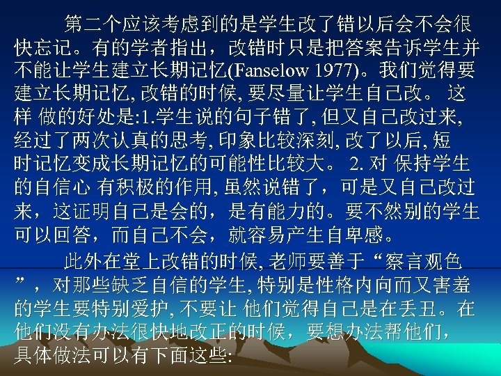 第二个应该考虑到的是学生改了错以后会不会很 快忘记。有的学者指出，改错时只是把答案告诉学生并 不能让学生建立长期记忆(Fanselow 1977)。我们觉得要 建立长期记忆, 改错的时候, 要尽量让学生自己改。 这 样 做的好处是: 1. 学生说的句子错了, 但又自己改过来, 经过了两次认真的思考,