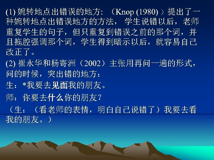 (1) 婉转地点出错误的地方: （Knop (1980) ）提出了一 种婉转地点出错误地方的方法， 学生说错以后，老师 重复学生的句子，但只重复到错误之前的那个词，并 且拖腔强调那个词，学生得到暗示以后，就容易自己 改正了。 (2) 崔永华和杨寄洲（2002）主张用再问一遍的形式， 问的时候，突出错的地方： 生：*我要去见面我的朋友。