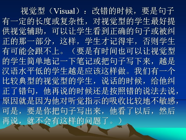 视觉型（Visual）：改错的时候，要是句子 有一定的长度或复杂性，对视觉型的学生最好提 供视觉辅助，可以让学生看到正确的句子或被纠 正的那一部分，这样，学生才记得牢，否则学生 有可能会跟不上。（要是有时间也可以让视觉型 的学生简单地记一下笔记或把句子写下来，越是 汉语水平低的学生越是应该这样做。我们有一个 比较典型的视觉型的学生，说话的时候，给他纠 正了错句，他再说的时候还是按照错的说法去说， 原因就是因为他对听觉指示的吸收比较地不敏感， 可是，要是你把句子写出来，他看了以后，然后 再说，就不会有这样的问题了。） 