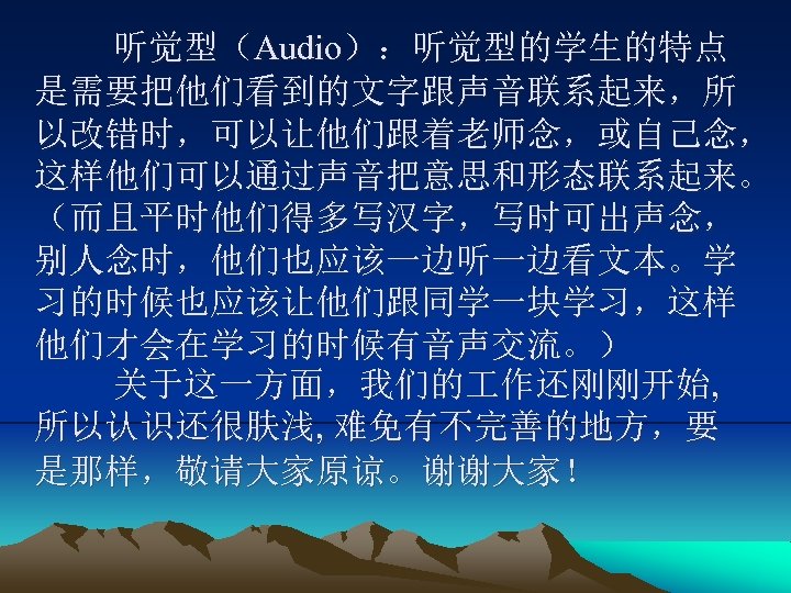 听觉型（Audio）：听觉型的学生的特点 是需要把他们看到的文字跟声音联系起来，所 以改错时，可以让他们跟着老师念，或自己念， 这样他们可以通过声音把意思和形态联系起来。 （而且平时他们得多写汉字，写时可出声念， 别人念时，他们也应该一边听一边看文本。学 习的时候也应该让他们跟同学一块学习，这样 他们才会在学习的时候有音声交流。） 关于这一方面，我们的 作还刚刚开始, 所以认识还很肤浅, 难免有不完善的地方，要 是那样，敬请大家原谅。谢谢大家！ 