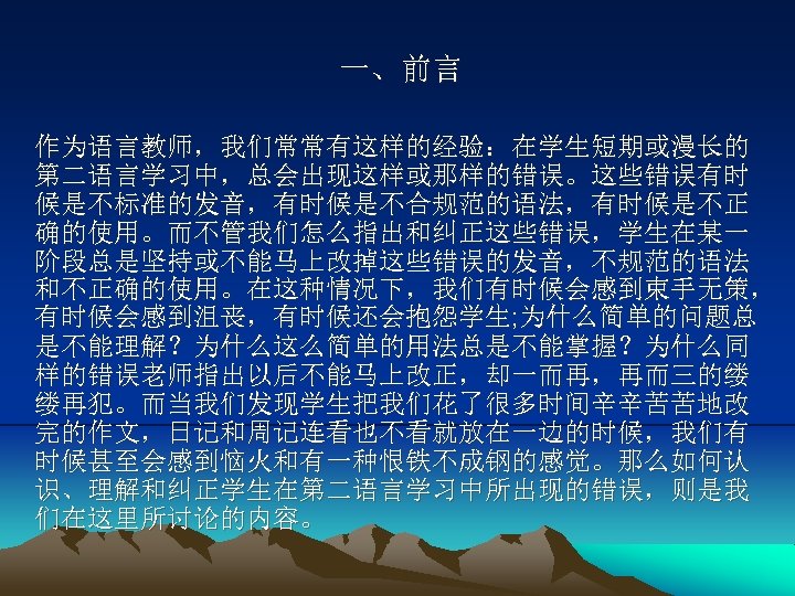 一、前言 作为语言教师，我们常常有这样的经验：在学生短期或漫长的 第二语言学习中，总会出现这样或那样的错误。这些错误有时 候是不标准的发音，有时候是不合规范的语法，有时候是不正 确的使用。而不管我们怎么指出和纠正这些错误，学生在某一 阶段总是坚持或不能马上改掉这些错误的发音，不规范的语法 和不正确的使用。在这种情况下，我们有时候会感到束手无策， 有时候会感到沮丧，有时候还会抱怨学生; 为什么简单的问题总 是不能理解？为什么这么简单的用法总是不能掌握？为什么同 样的错误老师指出以后不能马上改正，却一而再，再而三的缕 缕再犯。而当我们发现学生把我们花了很多时间辛辛苦苦地改 完的作文，日记和周记连看也不看就放在一边的时候，我们有 时候甚至会感到恼火和有一种恨铁不成钢的感觉。那么如何认