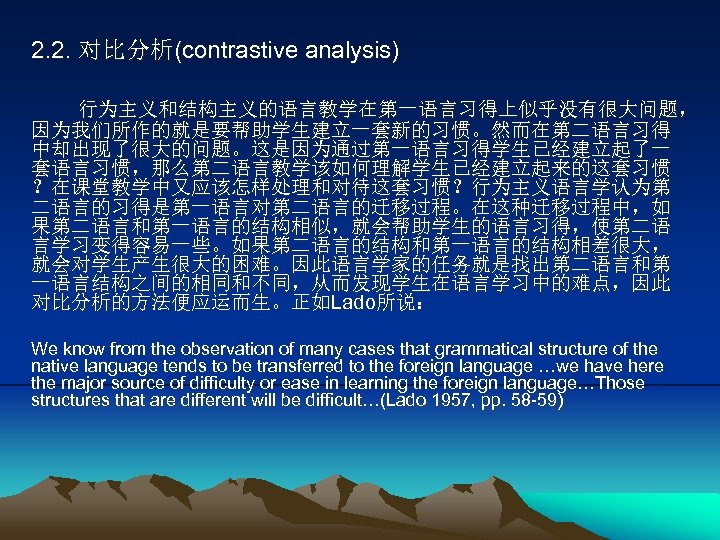 2. 2. 对比分析(contrastive analysis) 行为主义和结构主义的语言教学在第一语言习得上似乎没有很大问题， 因为我们所作的就是要帮助学生建立一套新的习惯。然而在第二语言习得 中却出现了很大的问题。这是因为通过第一语言习得学生已经建立起了一 套语言习惯，那么第二语言教学该如何理解学生已经建立起来的这套习惯 ？在课堂教学中又应该怎样处理和对待这套习惯？行为主义语言学认为第 二语言的习得是第一语言对第二语言的迁移过程。在这种迁移过程中，如 果第二语言和第一语言的结构相似，就会帮助学生的语言习得，使第二语 言学习变得容易一些。如果第二语言的结构和第一语言的结构相差很大， 就会对学生产生很大的困难。因此语言学家的任务就是找出第二语言和第 一语言结构之间的相同和不同，从而发现学生在语言学习中的难点，因此