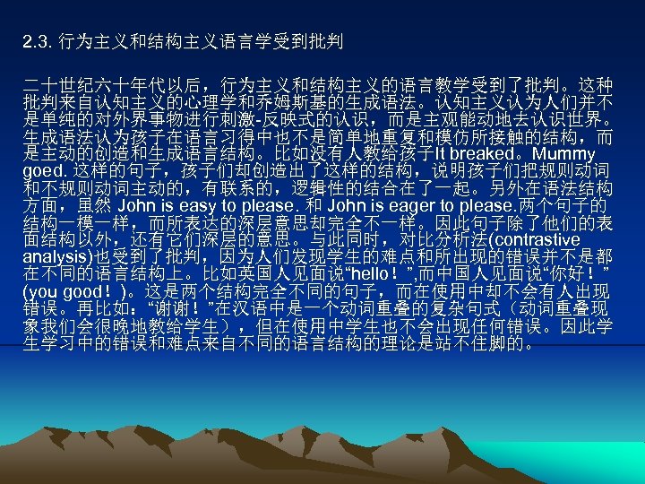 2. 3. 行为主义和结构主义语言学受到批判 二十世纪六十年代以后，行为主义和结构主义的语言教学受到了批判。这种 批判来自认知主义的心理学和乔姆斯基的生成语法。认知主义认为人们并不 是单纯的对外界事物进行刺激-反映式的认识，而是主观能动地去认识世界。 生成语法认为孩子在语言习得中也不是简单地重复和模仿所接触的结构，而 是主动的创造和生成语言结构。比如没有人教给孩子It breaked。Mummy goed. 这样的句子，孩子们却创造出了这样的结构，说明孩子们把规则动词 和不规则动词主动的，有联系的，逻辑性的结合在了一起。另外在语法结构 方面，虽然 John