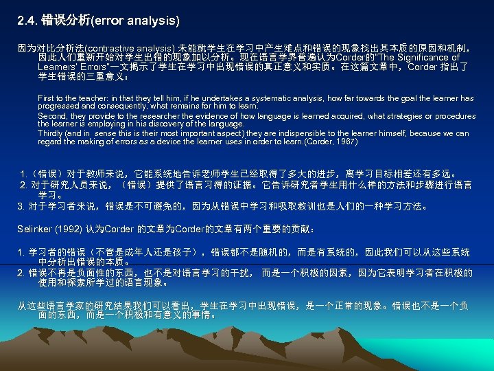 2. 4. 错误分析(error analysis) 因为对比分析法(contrastive analysis) 未能就学生在学习中产生难点和错误的现象找出其本质的原因和机制， 因此人们重新开始对学生出错的现象加以分析。现在语言学界普遍认为Corder的“The Significance of Learners’ Errors”一文揭示了学生在学习中出现错误的真正意义和实质。在这篇文章中，Corder 指出了 学生错误的三重意义：
