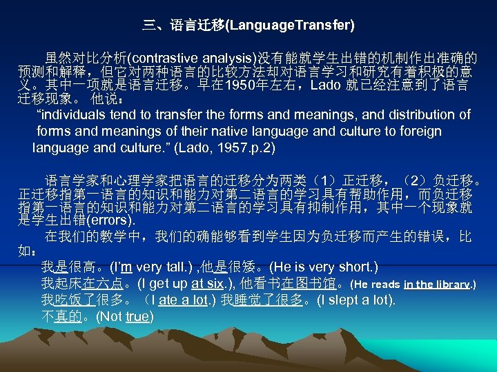 三、语言迁移(Language. Transfer) 虽然对比分析(contrastive analysis)没有能就学生出错的机制作出准确的 预测和解释，但它对两种语言的比较方法却对语言学习和研究有着积极的意 义。其中一项就是语言迁移。早在 1950年左右，Lado 就已经注意到了语言 迁移现象。 他说： “individuals tend to transfer