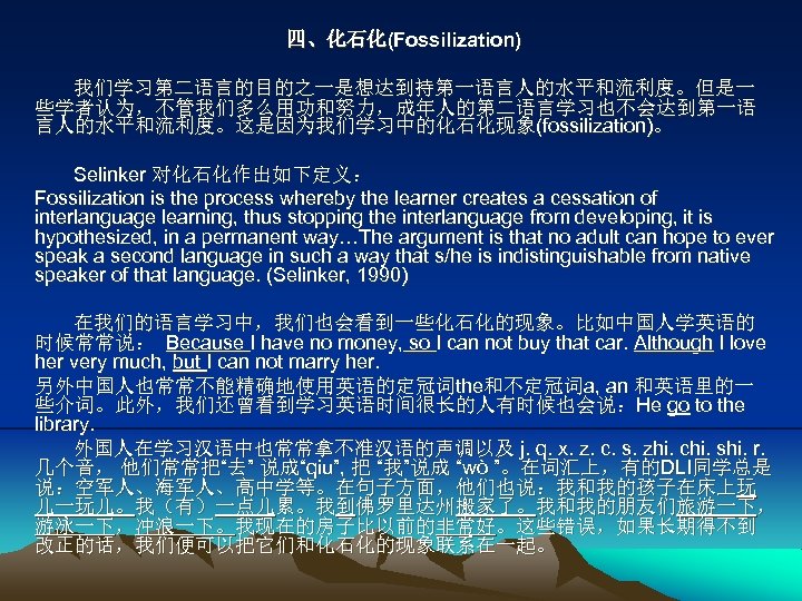 四、化石化(Fossilization) 我们学习第二语言的目的之一是想达到持第一语言人的水平和流利度。但是一 些学者认为，不管我们多么用功和努力，成年人的第二语言学习也不会达到第一语 言人的水平和流利度。这是因为我们学习中的化石化现象(fossilization)。 Selinker 对化石化作出如下定义： Fossilization is the process whereby the learner creates