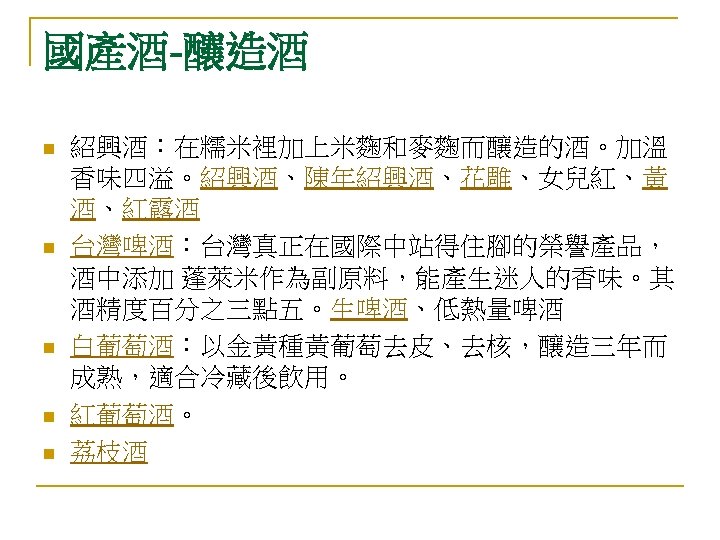 國產酒-釀造酒 n n n 紹興酒：在糯米裡加上米麴和麥麴而釀造的酒。加溫 香味四溢。紹興酒、陳年紹興酒、花雕、女兒紅、黃 酒、紅露酒 台灣啤酒：台灣真正在國際中站得住腳的榮譽產品， 酒中添加 蓬萊米作為副原料，能產生迷人的香味。其 酒精度百分之三點五。生啤酒、低熱量啤酒 白葡萄酒：以金黃種黃葡萄去皮、去核，釀造三年而 成熟，適合冷藏後飲用。 紅葡萄酒。