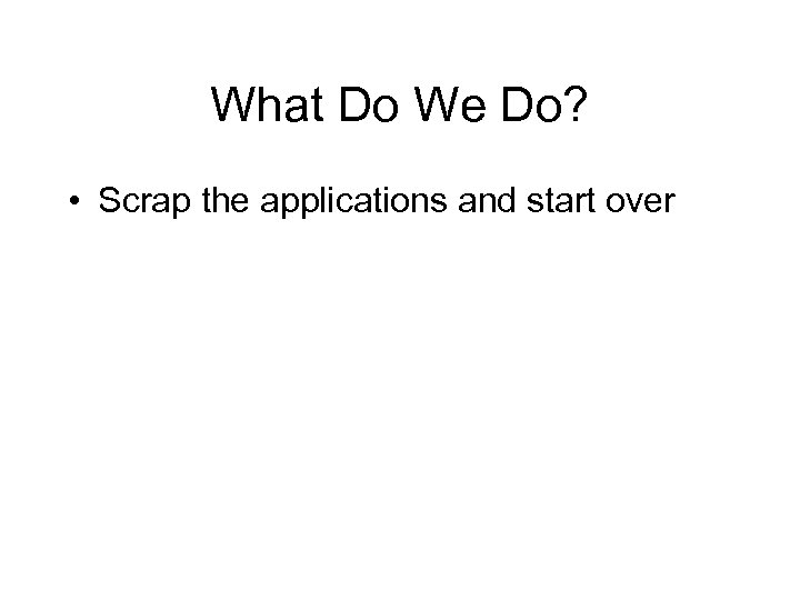 What Do We Do? • Scrap the applications and start over 