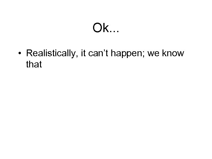 Ok. . . • Realistically, it can’t happen; we know that 