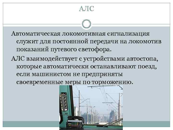 АЛС Автоматическая локомотивная сигнализация служит для постоянной передачи на локомотив показаний путевого светофора. АЛС
