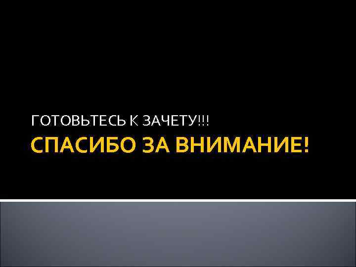 ГОТОВЬТЕСЬ К ЗАЧЕТУ!!! СПАСИБО ЗА ВНИМАНИЕ! 