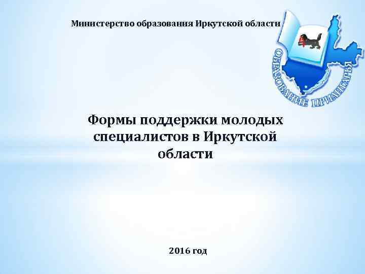 Министерство образования Иркутской области Формы поддержки молодых специалистов в Иркутской области 2016 год 