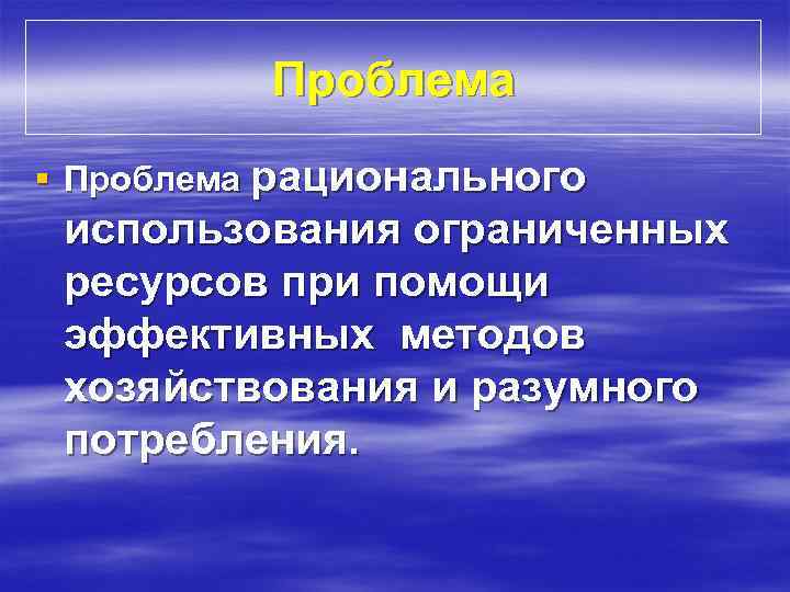 Проблема § Проблема рационального использования ограниченных ресурсов при помощи эффективных методов хозяйствования и разумного