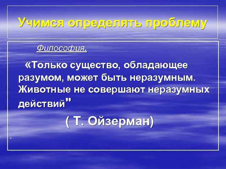 Учимся определять проблему Философия. «Только существо, обладающее разумом, может быть неразумным. Животные не совершают