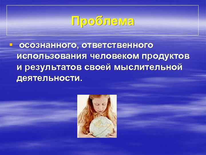 Проблема § осознанного, ответственного использования человеком продуктов и результатов своей мыслительной деятельности. 