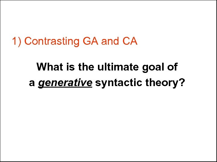 1) Contrasting GA and CA What is the ultimate goal of a generative syntactic