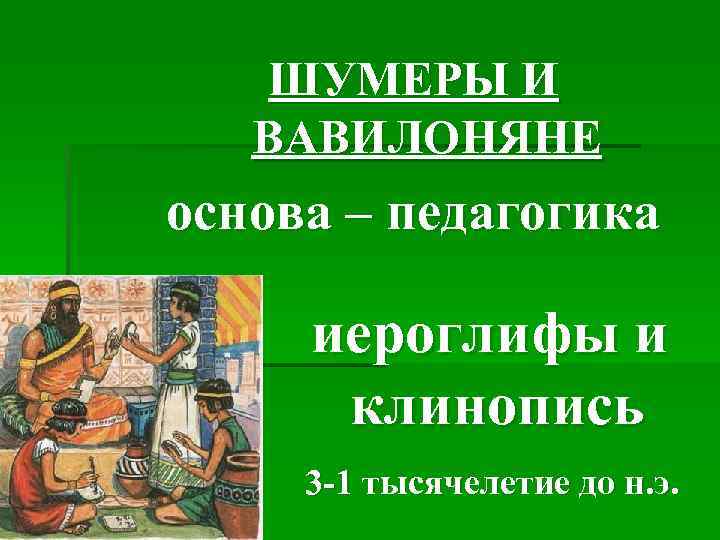 ШУМЕРЫ И ВАВИЛОНЯНЕ основа – педагогика иероглифы и клинопись 3 -1 тысячелетие до н.