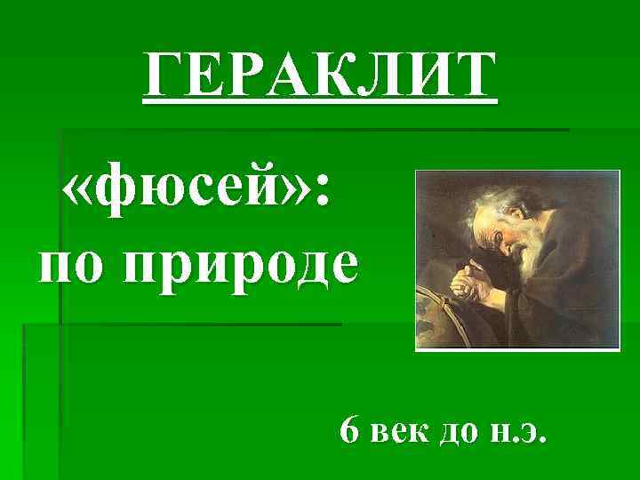 ГЕРАКЛИТ «фюсей» : по природе 6 век до н. э. 