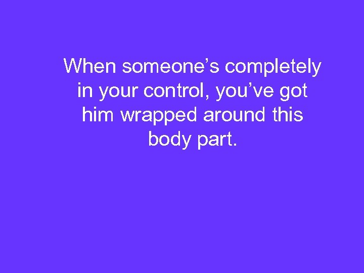 When someone’s completely in your control, you’ve got him wrapped around this body part.