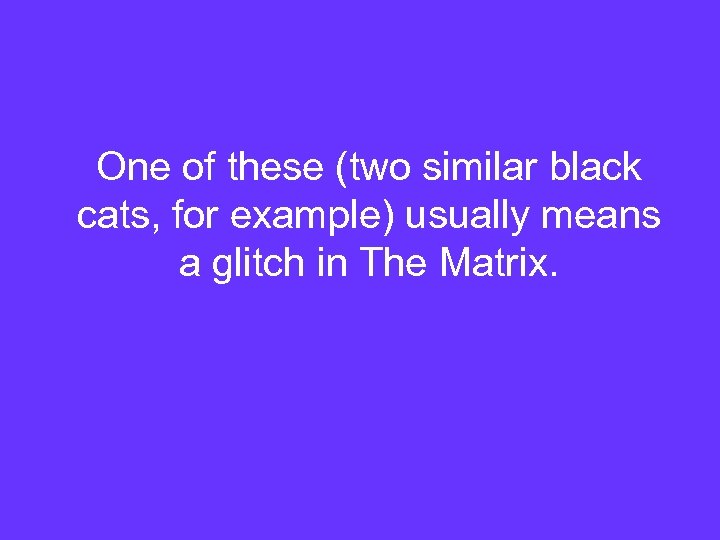 One of these (two similar black cats, for example) usually means a glitch in