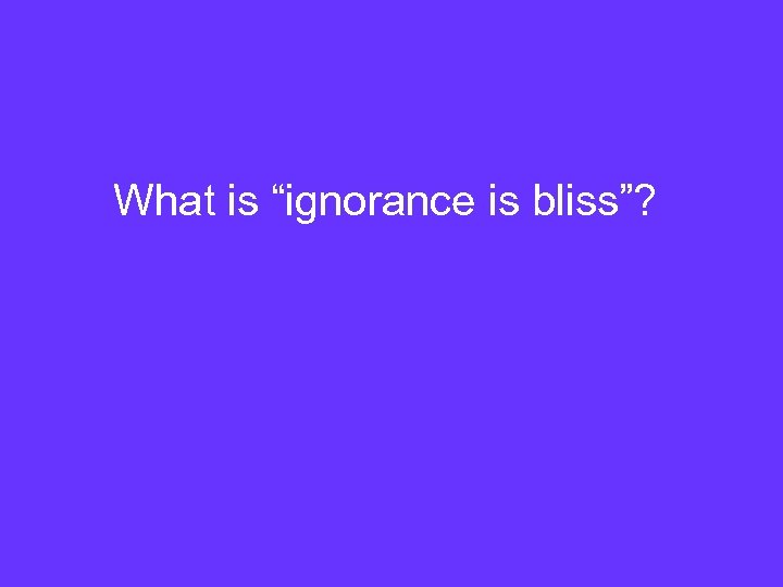 What is “ignorance is bliss”? 