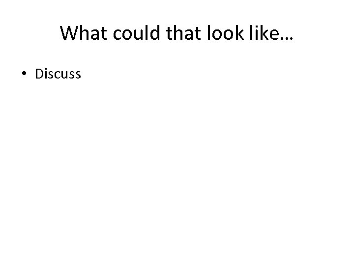 What could that look like… • Discuss 