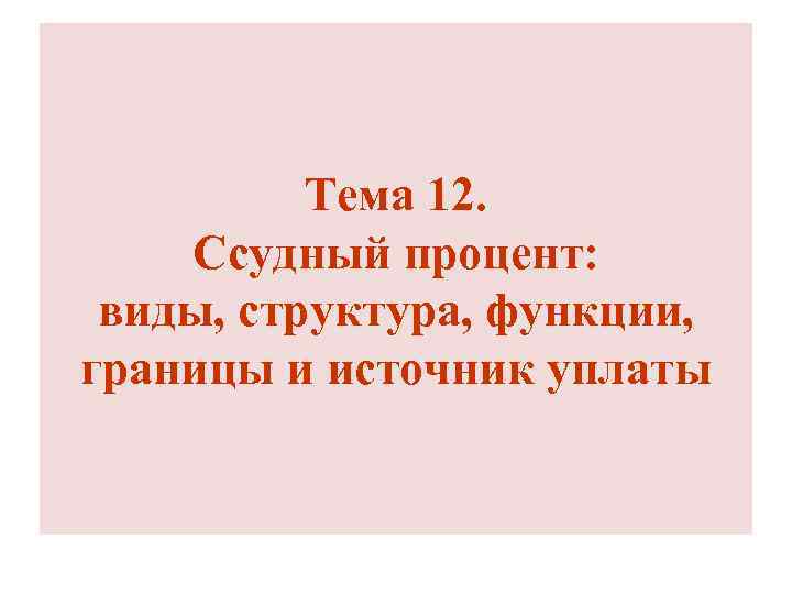 Тема 12. Ссудный процент: виды, структура, функции, границы и источник уплаты 