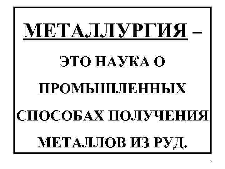 МЕТАЛЛУРГИЯ – ЭТО НАУКА О ПРОМЫШЛЕННЫХ СПОСОБАХ ПОЛУЧЕНИЯ МЕТАЛЛОВ ИЗ РУД. 6 