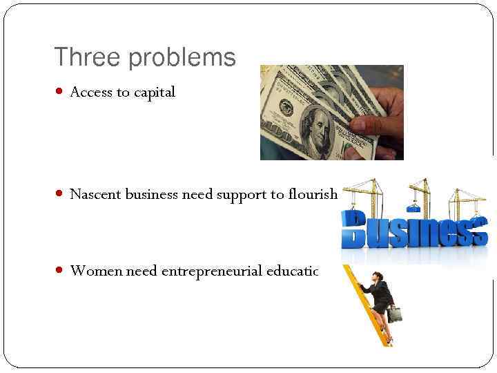 Three problems Access to capital Nascent business need support to flourish Women need entrepreneurial