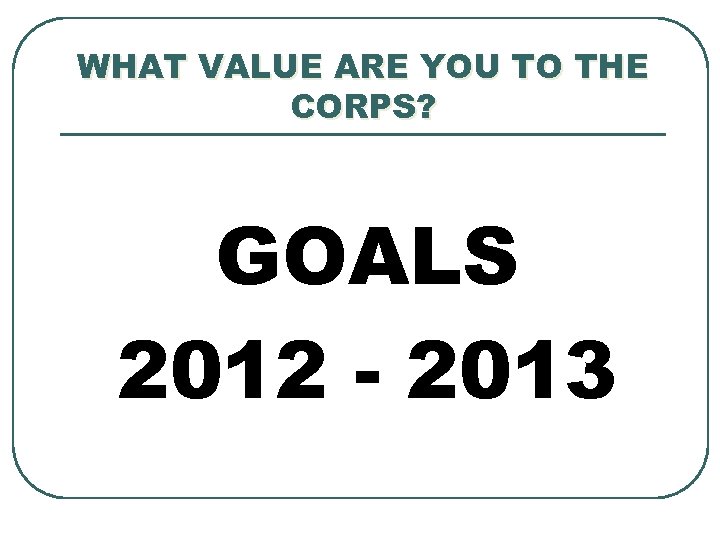 WHAT VALUE ARE YOU TO THE CORPS? GOALS 2012 - 2013 