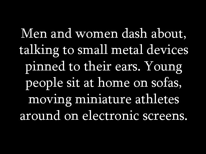Men and women dash about, talking to small metal devices pinned to their ears.