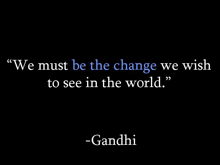 “We must be the change we wish to see in the world. ” -Gandhi