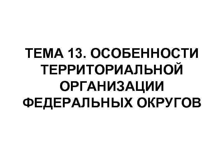 ТЕМА 13. ОСОБЕННОСТИ ТЕРРИТОРИАЛЬНОЙ ОРГАНИЗАЦИИ ФЕДЕРАЛЬНЫХ ОКРУГОВ 