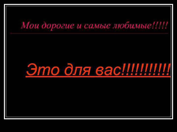 Мои дорогие и самые любимые!!!!! Это для вас!!!!!! 
