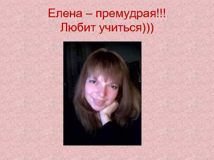 Елена – премудрая!!! Любит учиться))) 