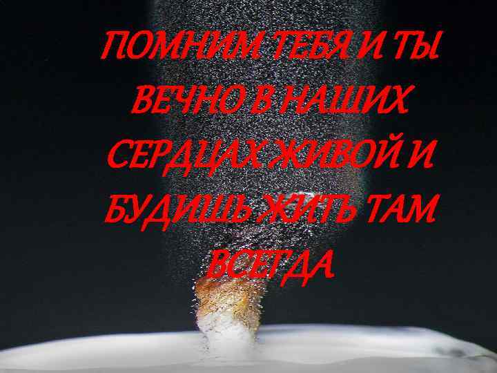ПОМНИМ ТЕБЯ И ТЫ ВЕЧНО В НАШИХ СЕРДЦАХ ЖИВОЙ И БУДИШЬ ЖИТЬ ТАМ ВСЕГДА