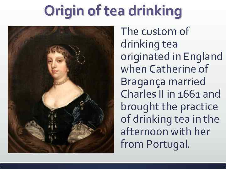Origin of tea drinking The custom of drinking tea originated in England when Catherine