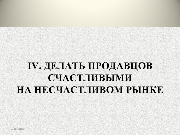 IV. ДЕЛАТЬ ПРОДАВЦОВ СЧАСТЛИВЫМИ НА НЕСЧАСТЛИВОМ РЫНКЕ 3/18/2018 
