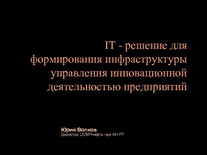 IT - решение для формирования инфраструктуры управления инновационной деятельностью предприятий Юрий Волков Директор ЦСМРнефть