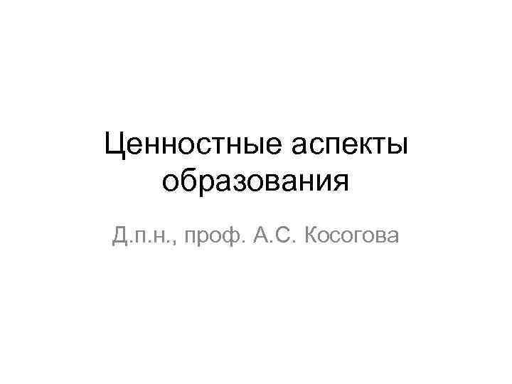 Ценностные аспекты образования Д. п. н. , проф. А. С. Косогова 